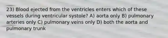 23) Blood ejected from the ventricles enters which of these vessels during ventricular systole? A) aorta only B) pulmonary arteries only C) pulmonary veins only D) both the aorta and pulmonary trunk