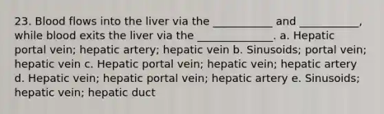 23. Blood flows into the liver via the ___________ and ___________, while blood exits the liver via the ______________. a. Hepatic portal vein; hepatic artery; hepatic vein b. Sinusoids; portal vein; hepatic vein c. Hepatic portal vein; hepatic vein; hepatic artery d. Hepatic vein; hepatic portal vein; hepatic artery e. Sinusoids; hepatic vein; hepatic duct