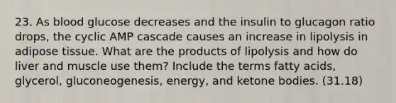 23. As blood glucose decreases and the insulin to glucagon ratio drops, the cyclic AMP cascade causes an increase in lipolysis in adipose tissue. What are the products of lipolysis and how do liver and muscle use them? Include the terms fatty acids, glycerol, gluconeogenesis, energy, and ketone bodies. (31.18)