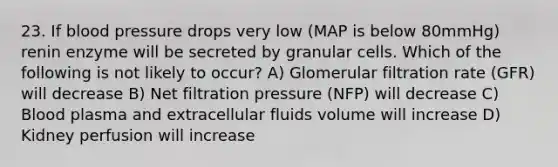 23. If blood pressure drops very low (MAP is below 80mmHg) renin enzyme will be secreted by granular cells. Which of the following is not likely to occur? A) Glomerular filtration rate (GFR) will decrease B) Net filtration pressure (NFP) will decrease C) Blood plasma and extracellular fluids volume will increase D) Kidney perfusion will increase