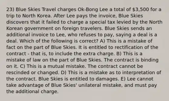 23) Blue Skies Travel charges Ok-Bong Lee a total of 3,500 for a trip to North Korea. After Lee pays the invoice, Blue Skies discovers that it failed to charge a special tax levied by the North Korean government on foreign travelers. Blue Skies sends an additional invoice to Lee, who refuses to pay, saying a deal is a deal. Which of the following is correct? A) This is a mistake of fact on the part of Blue Skies. It is entitled to rectification of the contract - that is, to include the extra charge. B) This is a mistake of law on the part of Blue Skies. The contract is binding on it. C) This is a mutual mistake. The contract cannot be rescinded or changed. D) This is a mistake as to interpretation of the contract. Blue Skies is entitled to damages. E) Lee cannot take advantage of Blue Skies' unilateral mistake, and must pay the additional charge.