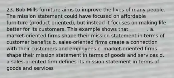 23. Bob Mills furniture aims to improve the lives of many people. The mission statement could have focused on affordable furniture (product oriented), but instead it focuses on making life better for its customers. This example shows that _______. a. market-oriented firms shape their mission statement in terms of customer benefits b. sales-oriented firms create a connection with their customers and employees c. market-oriented firms shape their mission statement in terms of goods and services d. a sales-oriented firm defines its mission statement in terms of goods and services