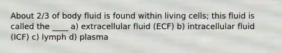 About 2/3 of body fluid is found within living cells; this fluid is called the ____ a) extracellular fluid (ECF) b) intracellular fluid (ICF) c) lymph d) plasma