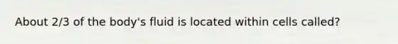 About 2/3 of the body's fluid is located within cells called?