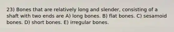 23) Bones that are relatively long and slender, consisting of a shaft with two ends are A) long bones. B) flat bones. C) sesamoid bones. D) short bones. E) irregular bones.