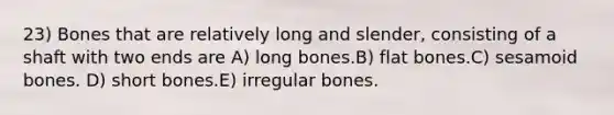 23) Bones that are relatively long and slender, consisting of a shaft with two ends are A) long bones.B) flat bones.C) sesamoid bones. D) short bones.E) irregular bones.