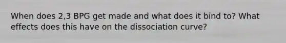 When does 2,3 BPG get made and what does it bind to? What effects does this have on the dissociation curve?