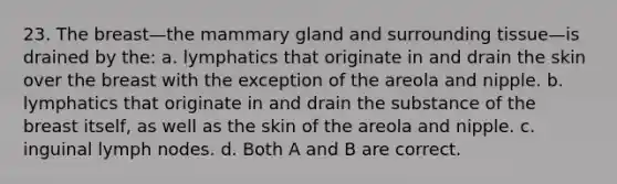 23. The breast—the mammary gland and surrounding tissue—is drained by the: a. lymphatics that originate in and drain the skin over the breast with the exception of the areola and nipple. b. lymphatics that originate in and drain the substance of the breast itself, as well as the skin of the areola and nipple. c. inguinal lymph nodes. d. Both A and B are correct.