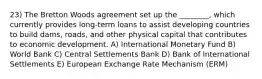 23) The Bretton Woods agreement set up the ________, which currently provides long-term loans to assist developing countries to build dams, roads, and other physical capital that contributes to economic development. A) International Monetary Fund B) World Bank C) Central Settlements Bank D) Bank of International Settlements E) European Exchange Rate Mechanism (ERM)