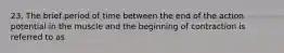 23. The brief period of time between the end of the action potential in the muscle and the beginning of contraction is referred to as