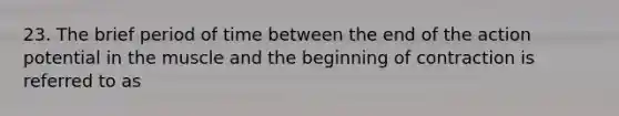 23. The brief period of time between the end of the action potential in the muscle and the beginning of contraction is referred to as