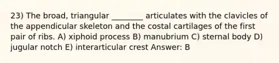 23) The broad, triangular ________ articulates with the clavicles of the appendicular skeleton and the costal cartilages of the first pair of ribs. A) xiphoid process B) manubrium C) sternal body D) jugular notch E) interarticular crest Answer: B