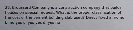 23. Broussard Company is a construction company that builds houses on special request. What is the proper classification of the cost of the cement building slab used? Direct Fixed a. no no b. no yes c. yes yes d. yes no