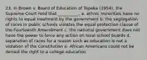 23. In Brown v. Board of Education of Topeka (1954), the Supreme Court held that __________. a. ethnic minorities have no rights to equal treatment by the government b. the segregation of races in public schools violates the equal protection clause of the Fourteenth Amendment c. the national government does not have the power to force any action on local school boards d. separation of races for a reason such as education is not a violation of the Constitution e. African Americans could not be denied the right to a college education