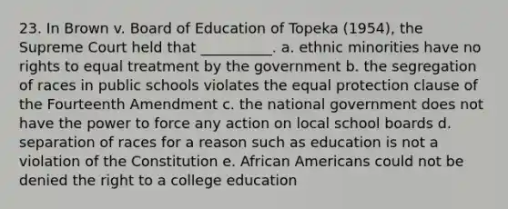 23. In Brown v. Board of Education of Topeka (1954), the Supreme Court held that __________. a. ethnic minorities have no rights to equal treatment by the government b. the segregation of races in public schools violates the equal protection clause of the Fourteenth Amendment c. the national government does not have the power to force any action on local school boards d. separation of races for a reason such as education is not a violation of the Constitution e. <a href='https://www.questionai.com/knowledge/kktT1tbvGH-african-americans' class='anchor-knowledge'>african americans</a> could not be denied the right to a college education