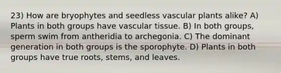 23) How are bryophytes and seedless vascular plants alike? A) Plants in both groups have vascular tissue. B) In both groups, sperm swim from antheridia to archegonia. C) The dominant generation in both groups is the sporophyte. D) Plants in both groups have true roots, stems, and leaves.