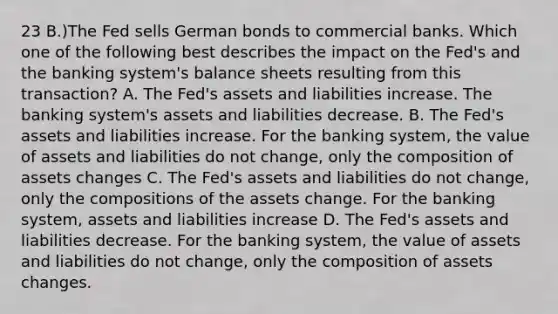 23 B.)The Fed sells German bonds to commercial banks. Which one of the following best describes the impact on the Fed's and the banking system's balance sheets resulting from this transaction? A. The Fed's assets and liabilities increase. The banking system's assets and liabilities decrease. B. The Fed's assets and liabilities increase. For the banking system, the value of assets and liabilities do not change, only the composition of assets changes C. The Fed's assets and liabilities do not change, only the compositions of the assets change. For the banking system, assets and liabilities increase D. The Fed's assets and liabilities decrease. For the banking system, the value of assets and liabilities do not change, only the composition of assets changes.