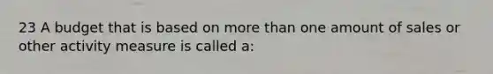 23 A budget that is based on more than one amount of sales or other activity measure is called a: