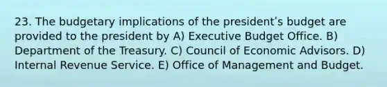 23. The budgetary implications of the presidentʹs budget are provided to the president by A) Executive Budget Office. B) Department of the Treasury. C) Council of Economic Advisors. D) Internal Revenue Service. E) Office of Management and Budget.