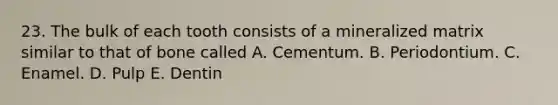 23. The bulk of each tooth consists of a mineralized matrix similar to that of bone called A. Cementum. B. Periodontium. C. Enamel. D. Pulp E. Dentin