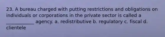 23. A bureau charged with putting restrictions and obligations on individuals or corporations in the private sector is called a ____________ agency. a. redistributive b. regulatory c. fiscal d. clientele