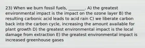 23) When we burn fossil fuels, ________. A) the greatest environmental impact is the impact on the ozone layer B) the resulting carbonic acid leads to acid rain C) we liberate carbon back into <a href='https://www.questionai.com/knowledge/kMvxsmmBPd-the-carbon-cycle' class='anchor-knowledge'>the carbon cycle</a>, increasing the amount available for plant growth D) the greatest environmental impact is the local damage from extraction E) the greatest environmental impact is increased greenhouse gases