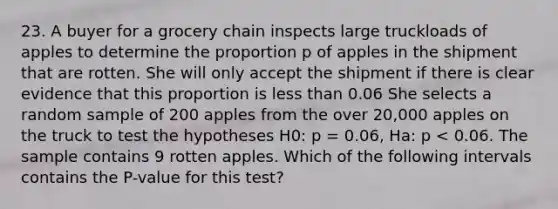 23. A buyer for a grocery chain inspects large truckloads of apples to determine the proportion p of apples in the shipment that are rotten. She will only accept the shipment if there is clear evidence that this proportion is less than 0.06 She selects a random sample of 200 apples from the over 20,000 apples on the truck to test the hypotheses H0: p = 0.06, Ha: p < 0.06. The sample contains 9 rotten apples. Which of the following intervals contains the P-value for this test?