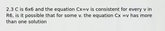 2.3 C is 6x6 and the equation Cx=v is consistent for every v in R6, is it possible that for some v. the equation Cx =v has more than one solution