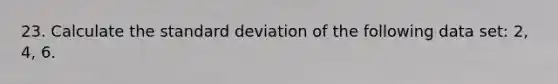 23. Calculate the standard deviation of the following data set: 2, 4, 6.