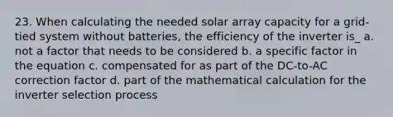 23. When calculating the needed solar array capacity for a grid-tied system without batteries, the efficiency of the inverter is_ a. not a factor that needs to be considered b. a specific factor in the equation c. compensated for as part of the DC-to-AC correction factor d. part of the mathematical calculation for the inverter selection process