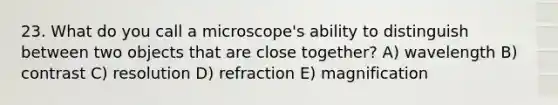 23. What do you call a microscope's ability to distinguish between two objects that are close together? A) wavelength B) contrast C) resolution D) refraction E) magnification