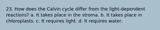 23. How does the Calvin cycle differ from the light-dependent reactions? a. It takes place in the stroma. b. It takes place in chloroplasts. c. It requires light. d. It requires water.