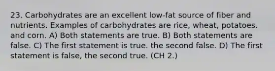 23. Carbohydrates are an excellent low-fat source of fiber and nutrients. Examples of carbohydrates are rice, wheat, potatoes. and corn. A) Both statements are true. B) Both statements are false. C) The first statement is true. the second false. D) The first statement is false, the second true. (CH 2.)