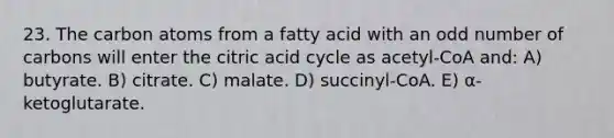 23. The carbon atoms from a fatty acid with an odd number of carbons will enter the citric acid cycle as acetyl-CoA and: A) butyrate. B) citrate. C) malate. D) succinyl-CoA. E) α-ketoglutarate.