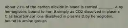 About 23% of the carbon dioxide in blood is carried ________. A.by hemoglobin, bound to iron B.simply as CO2 dissolved in plasma C.as bicarbonate ions dissolved in plasma D.by hemoglobin, bound to amino groups