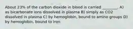 About 23% of the carbon dioxide in blood is carried ________. A) as bicarbonate ions dissolved in plasma B) simply as CO2 dissolved in plasma C) by hemoglobin, bound to amino groups D) by hemoglobin, bound to iron