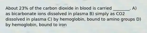 About 23% of the carbon dioxide in blood is carried ________. A) as bicarbonate ions dissolved in plasma B) simply as CO2 dissolved in plasma C) by hemoglobin, bound to amino groups D) by hemoglobin, bound to iron