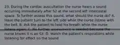 23. During the cardiac auscultation the nurse hears a sound occurring immediately after S2 at the second left intercostal space. To further assess this sound, what should the nurse do? A. Have the patient turn to the left side while the nurse listens with the bell. B. Ask the patient to hold his breath while the nurse listens again. C. No further assessment is needed because the nurse knows it is an S3. D. Watch the patient's respirations while listening for effect on the sound