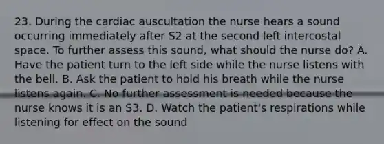 23. During the cardiac auscultation the nurse hears a sound occurring immediately after S2 at the second left intercostal space. To further assess this sound, what should the nurse do? A. Have the patient turn to the left side while the nurse listens with the bell. B. Ask the patient to hold his breath while the nurse listens again. C. No further assessment is needed because the nurse knows it is an S3. D. Watch the patient's respirations while listening for effect on the sound