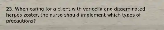 23. When caring for a client with varicella and disseminated herpes zoster, the nurse should implement which types of precautions?