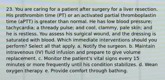 23. You are caring for a patient after surgery for a liver resection. His prothrombin time (PT) or an activated partial thromboplastin time (aPTT) is greater than normal. He has low blood pressure; tachycardia; a thready pulse; and cool, clammy, pale skin; and he is restless. You assess his surgical wound, and the dressing is saturated with blood. Which immediate interventions should you perform? Select all that apply. a. Notify the surgeon. b. Maintain intravenous (IV) fluid infusion and prepare to give volume replacement. c. Monitor the patient's vital signs every 15 minutes or more frequently until his condition stabilizes. d. Wean oxygen therapy. e. Provide comfort through bathing.