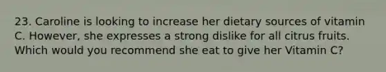 23. Caroline is looking to increase her dietary sources of vitamin C. However, she expresses a strong dislike for all citrus fruits. Which would you recommend she eat to give her Vitamin C?