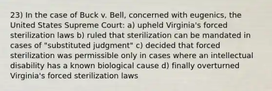 23) In the case of Buck v. Bell, concerned with eugenics, the United States Supreme Court: a) upheld Virginia's forced sterilization laws b) ruled that sterilization can be mandated in cases of "substituted judgment" c) decided that forced sterilization was permissible only in cases where an intellectual disability has a known biological cause d) finally overturned Virginia's forced sterilization laws