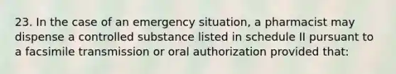 23. In the case of an emergency situation, a pharmacist may dispense a controlled substance listed in schedule II pursuant to a facsimile transmission or oral authorization provided that: