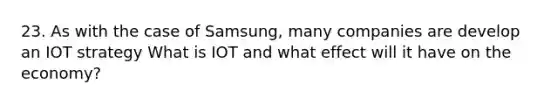 23. As with the case of Samsung, many companies are develop an IOT strategy What is IOT and what effect will it have on the economy?