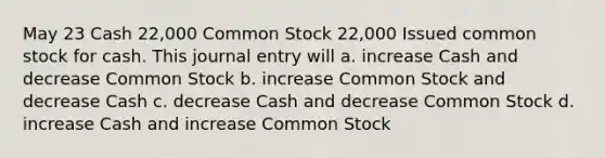 May 23 Cash 22,000 Common Stock 22,000 Issued common stock for cash. This journal entry will a. increase Cash and decrease Common Stock b. increase Common Stock and decrease Cash c. decrease Cash and decrease Common Stock d. increase Cash and increase Common Stock