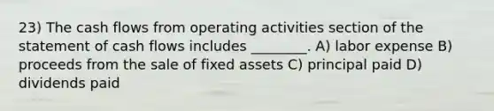 23) The cash flows from operating activities section of the statement of cash flows includes ________. A) labor expense B) proceeds from the sale of fixed assets C) principal paid D) dividends paid