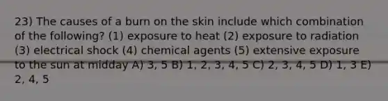 23) The causes of a burn on the skin include which combination of the following? (1) exposure to heat (2) exposure to radiation (3) electrical shock (4) chemical agents (5) extensive exposure to the sun at midday A) 3, 5 B) 1, 2, 3, 4, 5 C) 2, 3, 4, 5 D) 1, 3 E) 2, 4, 5