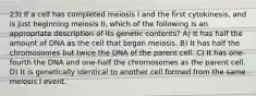 23) If a cell has completed meiosis I and the first cytokinesis, and is just beginning meiosis II, which of the following is an appropriate description of its genetic contents? A) It has half the amount of DNA as the cell that began meiosis. B) It has half the chromosomes but twice the DNA of the parent cell. C) It has one-fourth the DNA and one-half the chromosomes as the parent cell. D) It is genetically identical to another cell formed from the same meiosis I event.