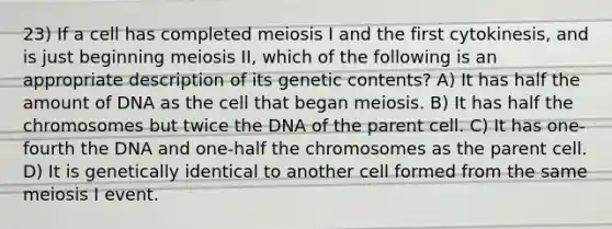 23) If a cell has completed meiosis I and the first cytokinesis, and is just beginning meiosis II, which of the following is an appropriate description of its genetic contents? A) It has half the amount of DNA as the cell that began meiosis. B) It has half the chromosomes but twice the DNA of the parent cell. C) It has one-fourth the DNA and one-half the chromosomes as the parent cell. D) It is genetically identical to another cell formed from the same meiosis I event.